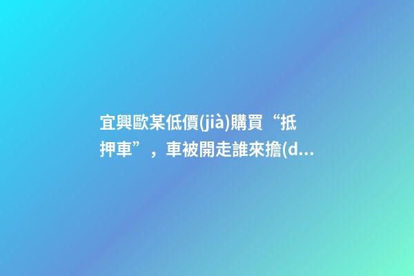 宜興歐某低價(jià)購買“抵押車”，車被開走誰來擔(dān)責(zé)？